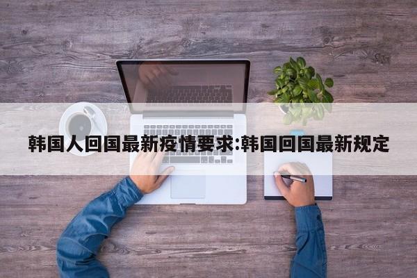 韩国人回国最新疫情要求:韩国回国最新规定