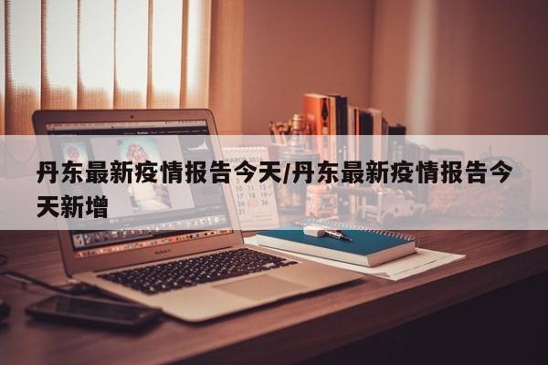 丹东最新疫情报告今天/丹东最新疫情报告今天新增