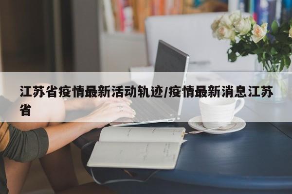 江苏省疫情最新活动轨迹/疫情最新消息江苏省