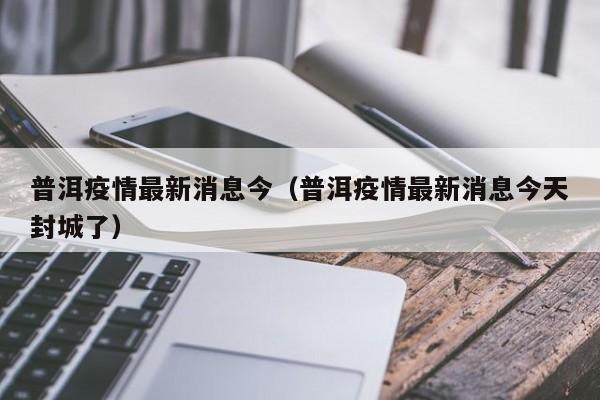 普洱疫情最新消息今（普洱疫情最新消息今天封城了）