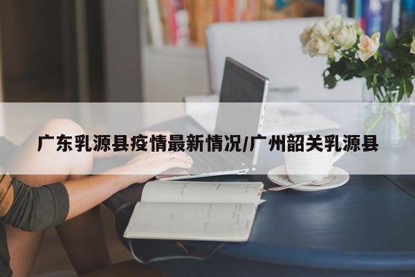 广东乳源县疫情最新情况/广州韶关乳源县