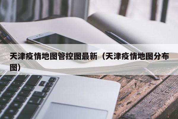 天津疫情地图管控图最新（天津疫情地图分布图）