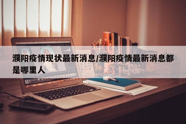 濮阳疫情现状最新消息/濮阳疫情最新消息都是哪里人