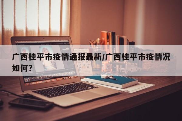 广西桂平市疫情通报最新/广西桂平市疫情况如何?