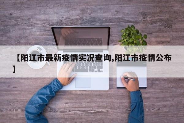 【阳江市最新疫情实况查询,阳江市疫情公布】