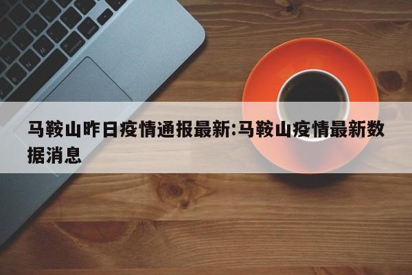 马鞍山昨日疫情通报最新:马鞍山疫情最新数据消息