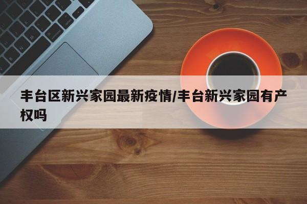 丰台区新兴家园最新疫情/丰台新兴家园有产权吗