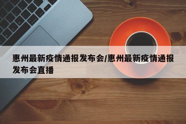 惠州最新疫情通报发布会/惠州最新疫情通报发布会直播