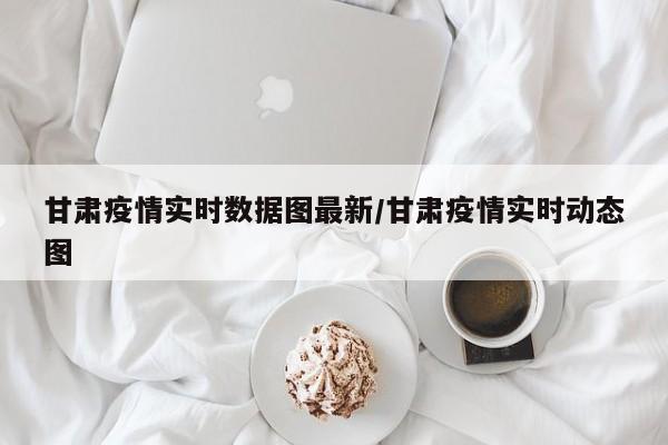 甘肃疫情实时数据图最新/甘肃疫情实时动态图