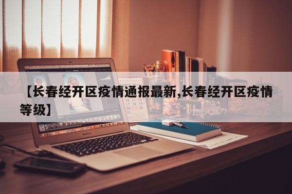 【长春经开区疫情通报最新,长春经开区疫情等级】