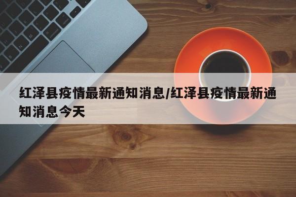 红泽县疫情最新通知消息/红泽县疫情最新通知消息今天