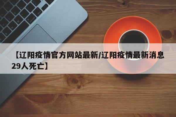 【辽阳疫情官方网站最新/辽阳疫情最新消息29人死亡】