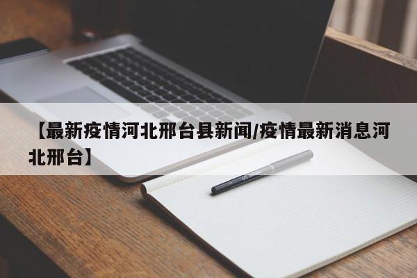 【最新疫情河北邢台县新闻/疫情最新消息河北邢台】