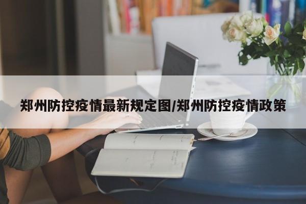 郑州防控疫情最新规定图/郑州防控疫情政策