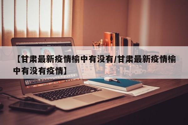 【甘肃最新疫情榆中有没有/甘肃最新疫情榆中有没有疫情】
