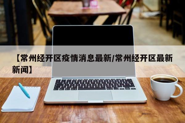 【常州经开区疫情消息最新/常州经开区最新新闻】