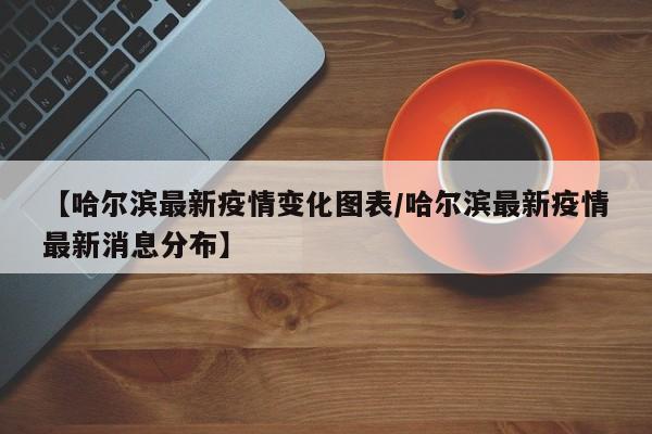 【哈尔滨最新疫情变化图表/哈尔滨最新疫情最新消息分布】