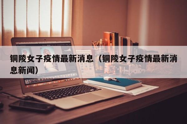 铜陵女子疫情最新消息（铜陵女子疫情最新消息新闻）