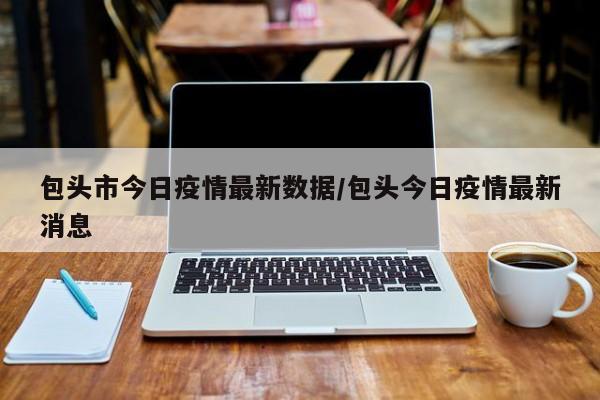 包头市今日疫情最新数据/包头今日疫情最新消息