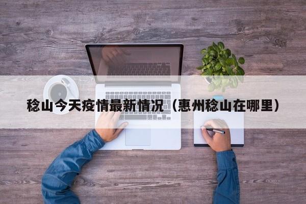 稔山今天疫情最新情况（惠州稔山在哪里）