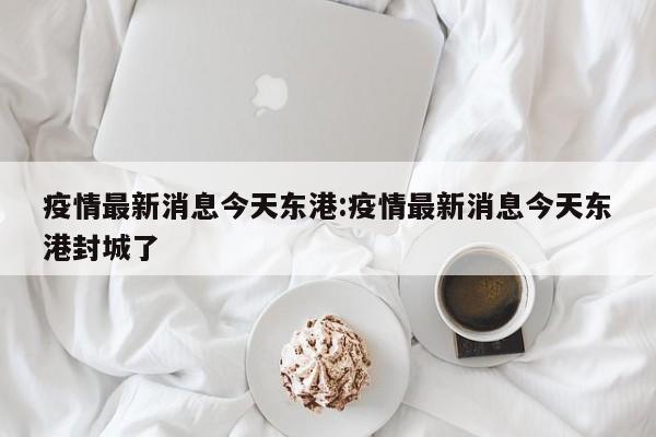 疫情最新消息今天东港:疫情最新消息今天东港封城了