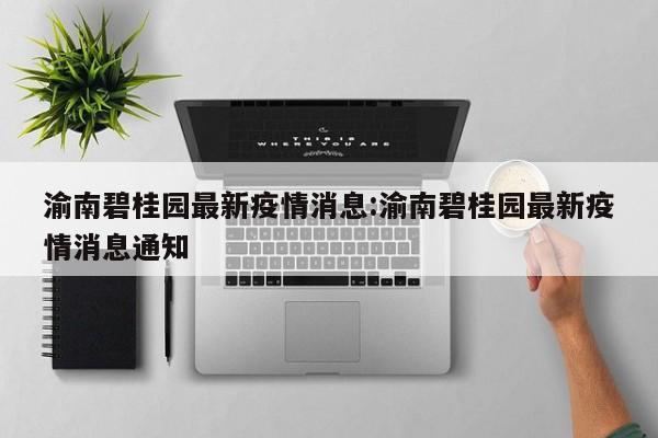渝南碧桂园最新疫情消息:渝南碧桂园最新疫情消息通知