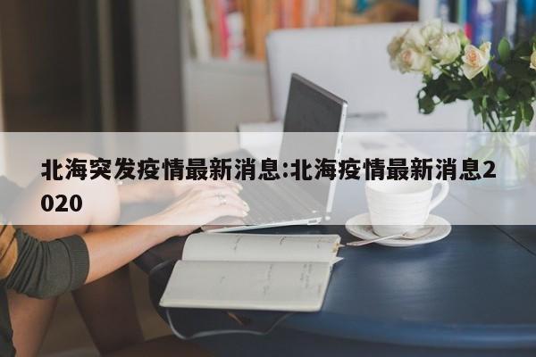 北海突发疫情最新消息:北海疫情最新消息2020