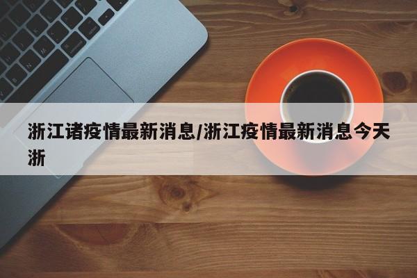浙江诸疫情最新消息/浙江疫情最新消息今天浙