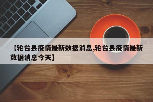 【轮台县疫情最新数据消息,轮台县疫情最新数据消息今天】