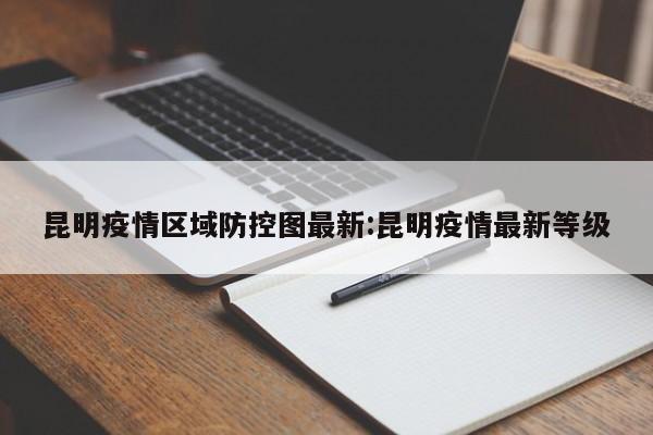 昆明疫情区域防控图最新:昆明疫情最新等级