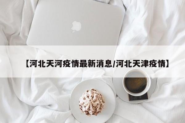 【河北天河疫情最新消息/河北天津疫情】