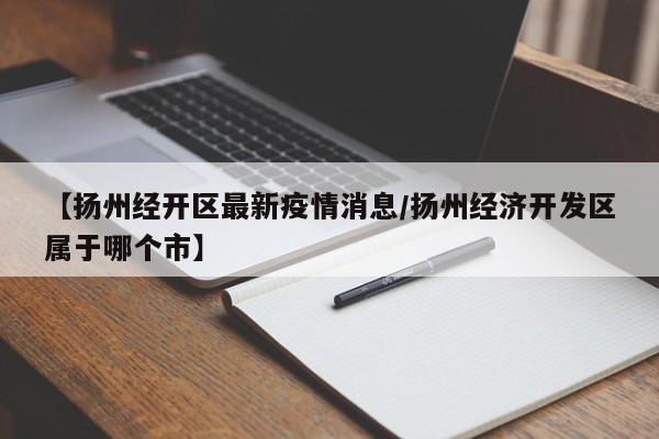 【扬州经开区最新疫情消息/扬州经济开发区属于哪个市】