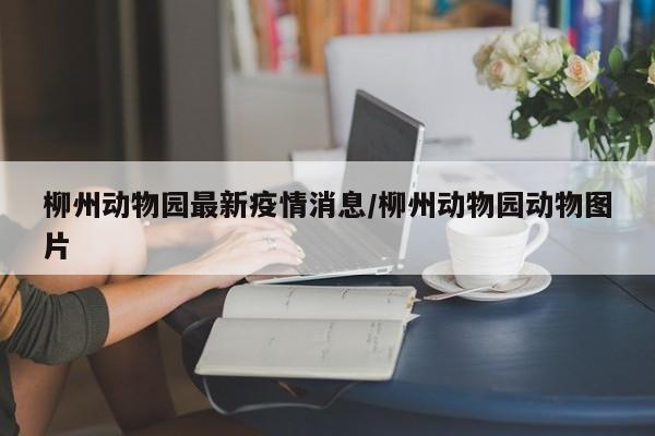 柳州动物园最新疫情消息/柳州动物园动物图片