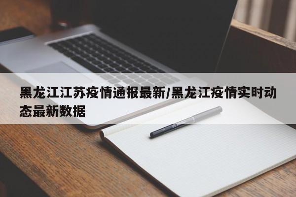 黑龙江江苏疫情通报最新/黑龙江疫情实时动态最新数据
