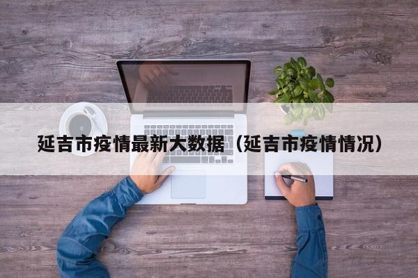 延吉市疫情最新大数据（延吉市疫情情况）