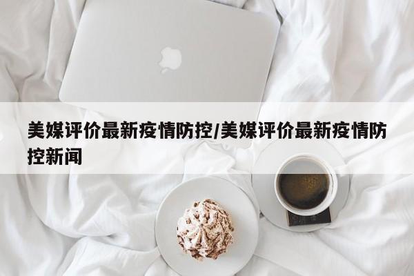 美媒评价最新疫情防控/美媒评价最新疫情防控新闻