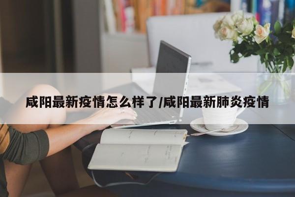 咸阳最新疫情怎么样了/咸阳最新肺炎疫情