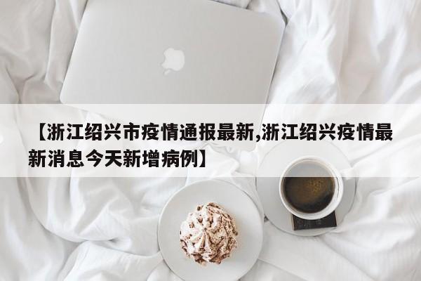 【浙江绍兴市疫情通报最新,浙江绍兴疫情最新消息今天新增病例】