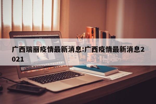 广西瑞丽疫情最新消息:广西疫情最新消息2021
