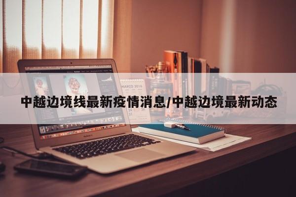 中越边境线最新疫情消息/中越边境最新动态