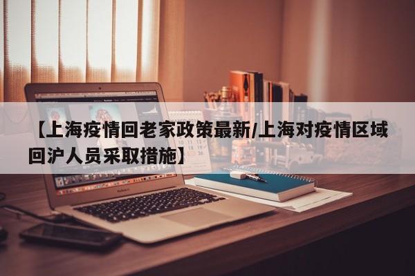 【上海疫情回老家政策最新/上海对疫情区域回沪人员采取措施】