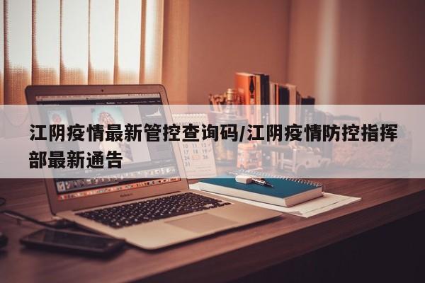 江阴疫情最新管控查询码/江阴疫情防控指挥部最新通告