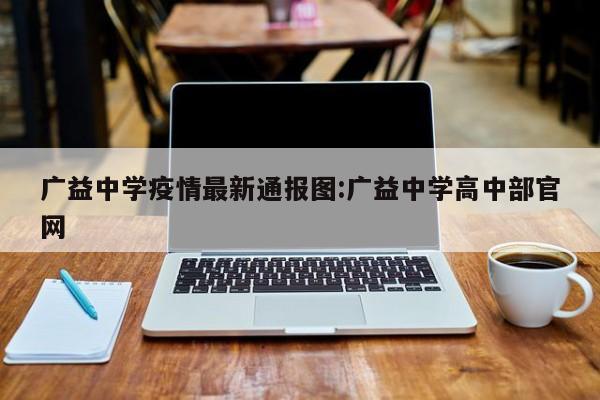 广益中学疫情最新通报图:广益中学高中部官网