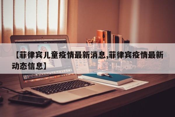 【菲律宾儿童疫情最新消息,菲律宾疫情最新动态信息】