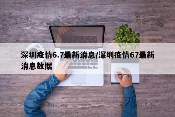 深圳疫情6.7最新消息/深圳疫情67最新消息数据