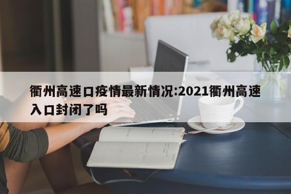 衢州高速口疫情最新情况:2021衢州高速入口封闭了吗