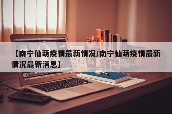 【南宁仙葫疫情最新情况/南宁仙葫疫情最新情况最新消息】