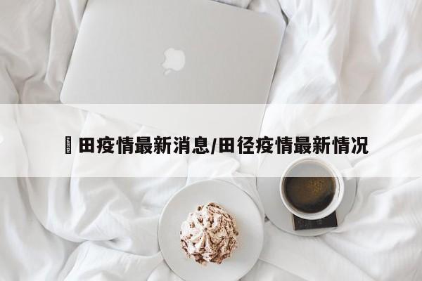 褔田疫情最新消息/田径疫情最新情况