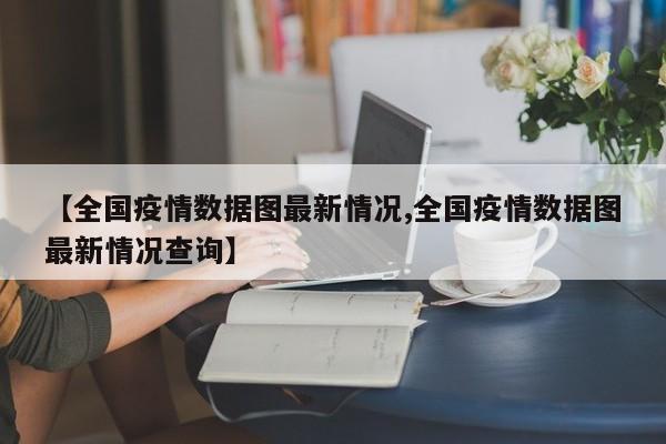 【全国疫情数据图最新情况,全国疫情数据图最新情况查询】
