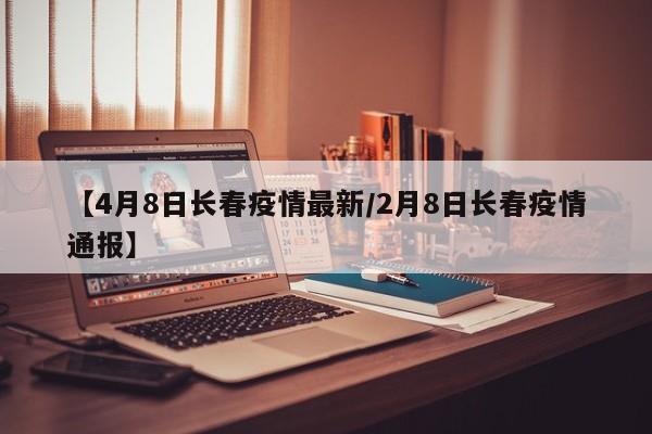 【4月8日长春疫情最新/2月8日长春疫情通报】
